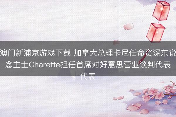 澳门新浦京游戏下载 加拿大总理卡尼任命资深东说念主士Charette担任首席对好意思营业谈判代表