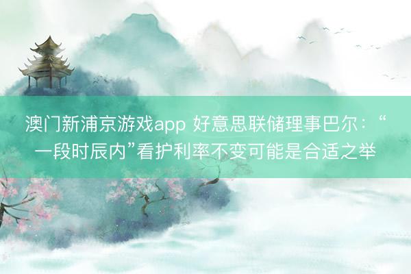 澳门新浦京游戏app 好意思联储理事巴尔：“一段时辰内”看护利率不变可能是合适之举