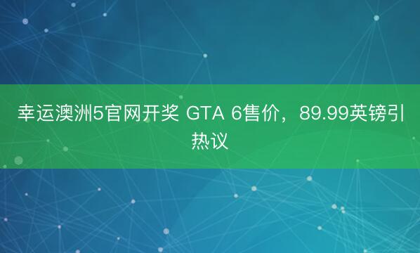 幸运澳洲5官网开奖 GTA 6售价，89.99英镑引热议