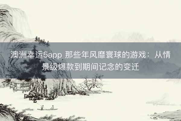 澳洲幸运5app 那些年风靡寰球的游戏:从情景级爆款到期间记念的变迁