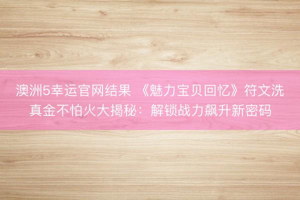 澳洲5幸运官网结果 《魅力宝贝回忆》符文洗真金不怕火大揭秘：解锁战力飙升新密码
