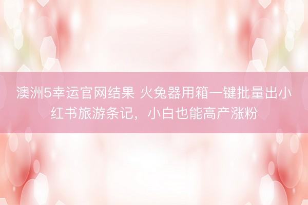 澳洲5幸运官网结果 火兔器用箱一键批量出小红书旅游条记，小白也能高产涨粉