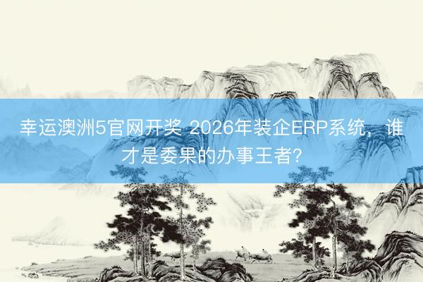 幸运澳洲5官网开奖 2026年装企ERP系统，谁才是委果的办事王者？