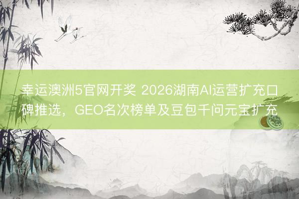 幸运澳洲5官网开奖 2026湖南AI运营扩充口碑推选，GEO名次榜单及豆包千问元宝扩充