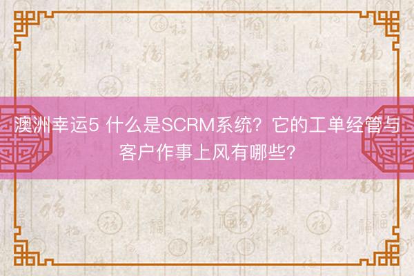 澳洲幸运5 什么是SCRM系统？它的工单经管与客户作事上风有哪些？