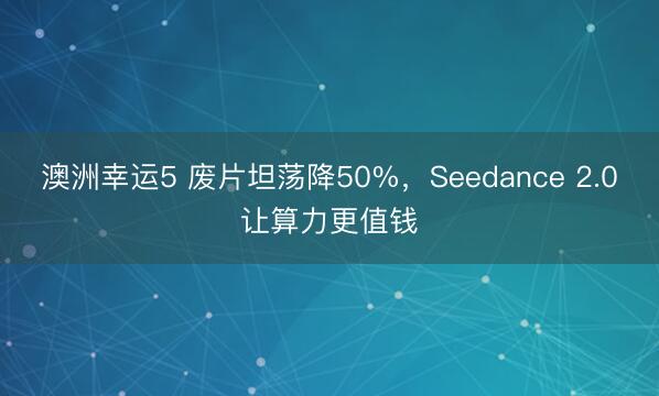 澳洲幸运5 废片坦荡降50%，Seedance 2.0让算力更值钱