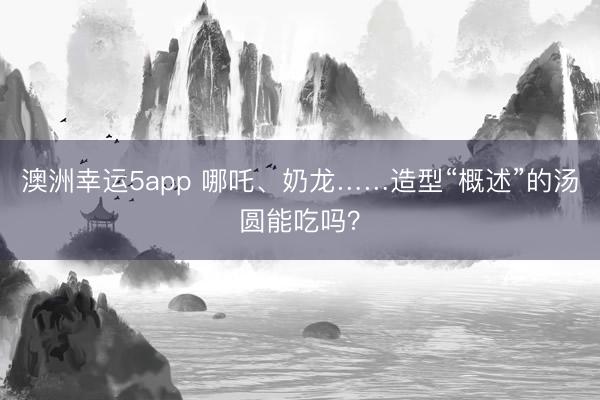 澳洲幸运5app 哪吒、奶龙……造型“概述”的汤圆能吃吗?