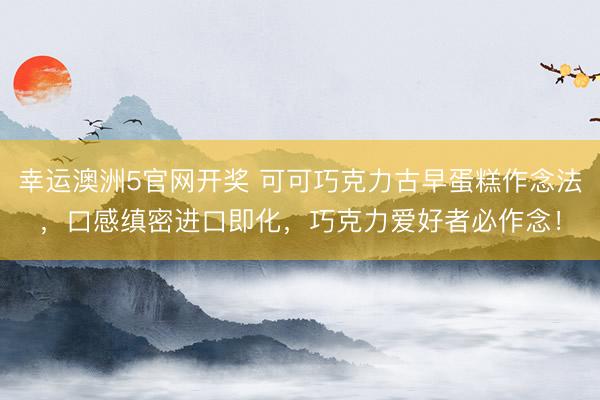 幸运澳洲5官网开奖 可可巧克力古早蛋糕作念法,口感缜密进口即化,巧克力爱好者必作念!