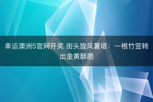 幸运澳洲5官网开奖 街头旋风薯塔:一根竹签转出金黄酥脆