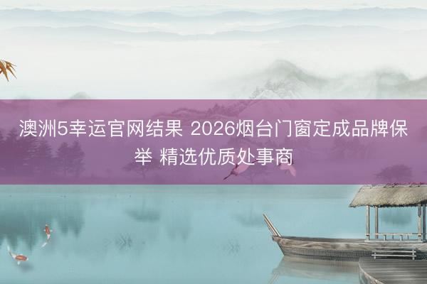 澳洲5幸运官网结果 2026烟台门窗定成品牌保举 精选优质处事商