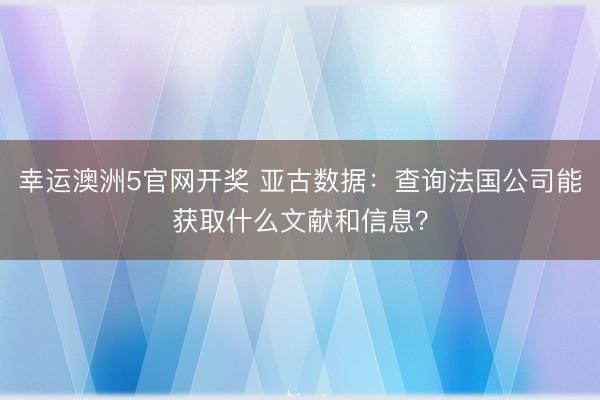 幸运澳洲5官网开奖 亚古数据:查询法国公司能获取什么文献和信息?