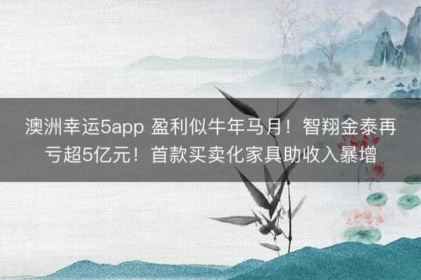 澳洲幸运5app 盈利似牛年马月！智翔金泰再亏超5亿元！首款买卖化家具助收入暴增