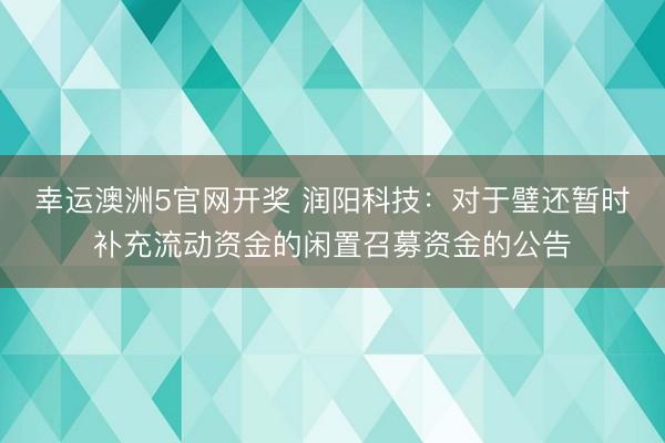 幸运澳洲5官网开奖 润阳科技：对于璧还暂时补充流动资金的闲置召募资金的公告