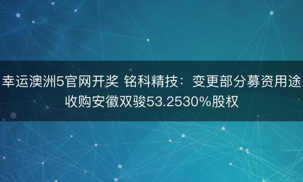 幸运澳洲5官网开奖 铭科精技:变更部分募资用途收购安徽双骏53.2530%股权