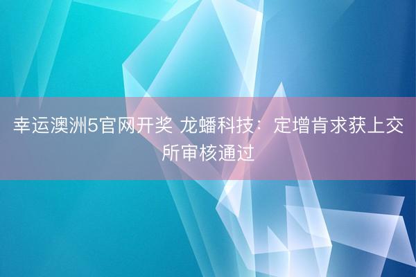 幸运澳洲5官网开奖 龙蟠科技:定增肯求获上交所审核通过