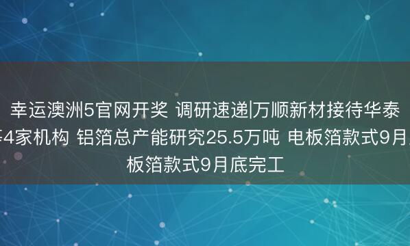 幸运澳洲5官网开奖 调研速递|万顺新材接待华泰证券等4家机构 铝箔总产能研究25.5万吨 电板箔款式9月底完工