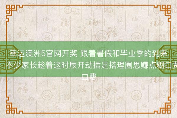 幸运澳洲5官网开奖 跟着暑假和毕业季的到来，不少家长趁着这时辰开动插足搭理圈思赚点糊口费