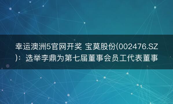 幸运澳洲5官网开奖 宝莫股份(002476.SZ)：选举李鼎为第七届董事会员工代表董事