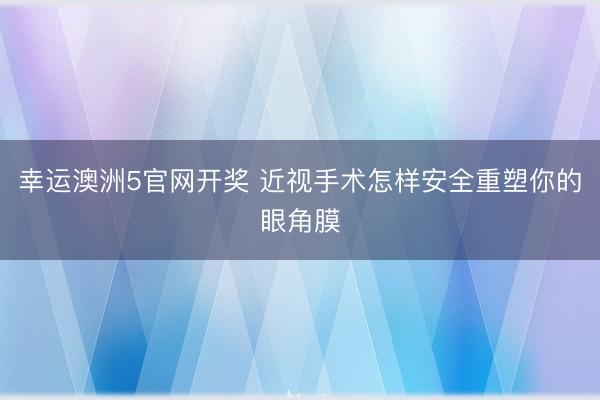 幸运澳洲5官网开奖 近视手术怎样安全重塑你的眼角膜