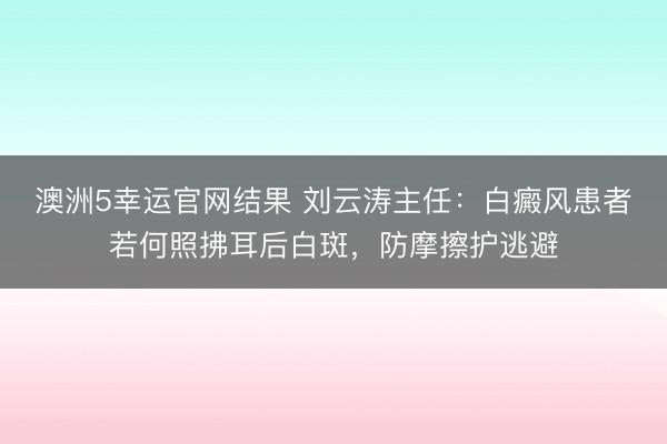 澳洲5幸运官网结果 刘云涛主任:白癜风患者若何照拂耳后白斑,防摩擦护逃避