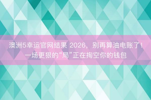 澳洲5幸运官网结果 2026，别再算油电账了！一场更狠的“局”正在掏空你的钱包
