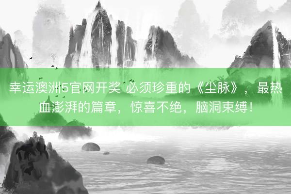 幸运澳洲5官网开奖 必须珍重的《尘脉》，最热血澎湃的篇章，惊喜不绝，脑洞束缚！