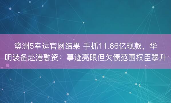 澳洲5幸运官网结果 手抓11.66亿现款，华明装备赴港融资：事迹亮眼但欠债范围权臣攀升