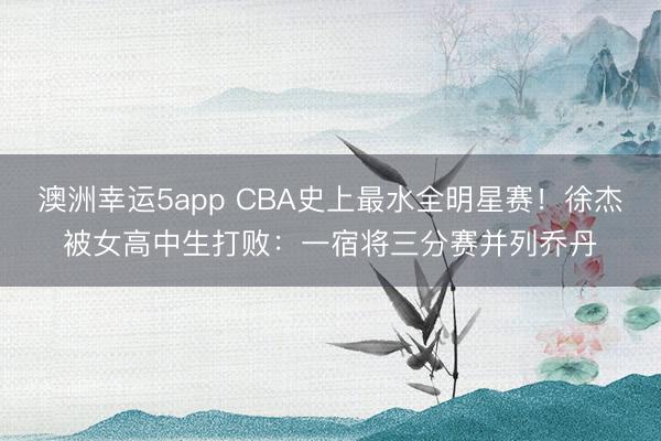 澳洲幸运5app CBA史上最水全明星赛！徐杰被女高中生打败：一宿将三分赛并列乔丹