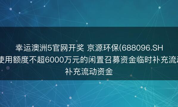 幸运澳洲5官网开奖 京源环保(688096.SH)：拟使用额度不超6000万元的闲置召募资金临时补充流动资金